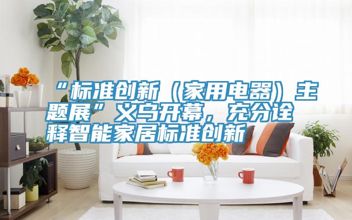 “標(biāo)準(zhǔn)創(chuàng)新（家用電器）主題展”義烏開幕，充分詮釋智能家居標(biāo)準(zhǔn)創(chuàng)新