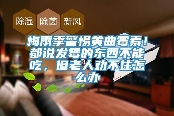 梅雨季警惕黃曲霉素！都說(shuō)發(fā)霉的東西不能吃，但老人勸不住怎么辦